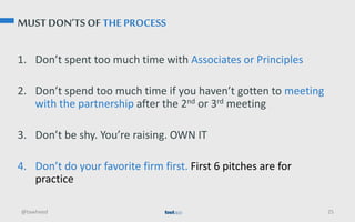 MUST DON’TS OF THE PROCESS
1. Don’t spent too much time with Associates or Principles
2. Don’t spend too much time if you haven’t gotten to meeting
with the partnership after the 2nd or 3rd meeting
3. Don’t be shy. You’re raising. OWN IT
4. Don’t do your favorite firm first. First 6 pitches are for
practice
@tawheed 25
 