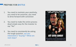 PREPARE FOR BATTLE
1. You need to maintain your positivity,
you need to be assertive, you need
to drive forward with conviction
2. You need to make the entire process
dead simple easy for the investor to
say “Yes”
3. You need to consistently be asking
the tough question, are you
interested in “buying”? What are
next steps?
@tawheed 26
 