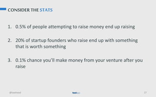 CONSIDER THE STATS
1. 0.5% of people attempting to raise money end up raising
2. 20% of startup founders who raise end up with something
that is worth something
3. 0.1% chance you’ll make money from your venture after you
raise
@tawheed 27
 