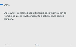 GOAL
Share what I’ve learned about Fundraising so that you can go
from being a seed-level company to a solid venture backed
company.
@tawheed 3
 