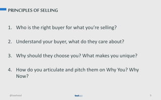 PRINCIPLES OF SELLING
1. Who is the right buyer for what you’re selling?
2. Understand your buyer, what do they care about?
3. Why should they choose you? What makes you unique?
4. How do you articulate and pitch them on Why You? Why
Now?
@tawheed 9
 