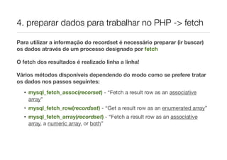 4. preparar dados para trabalhar no PHP -> fetch
Para utilizar a informação do recordset é necessário preparar (ir buscar)
os dados através de um processo designado por fetch
O fetch dos resultados é realizado linha a linha!
Vários métodos disponíveis dependendo do modo como se prefere tratar
os dados nos passos seguintes:
• mysql_fetch_assoc(recorset) - “Fetch a result row as an associative
array”
• mysql_fetch_row(recordset) - “Get a result row as an enumerated array”
• mysql_fetch_array(recordset) - “Fetch a result row as an associative
array, a numeric array, or both”
 