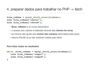4. preparar dados para trabalhar no PHP -> fetch
$row_rsName = mysql_fetch_assoc($rsName);
echo $row_rsName[“chave1"];
echo $row_rsName[“chaveN"];
• $row_rsName é um array associativo
• o acesso aos valores é realizado através das chaves do array
• as chaves são iguais aos nomes dos campos retornados pela query
• retorna FALSE se já não existirem dados para fetch
Para listar todos os resultados
while ($row_rsName = mysql_fetch_assoc($rsName)){
echo $row_rsName[“campo1"];
echo $row_rsName[“campoN"];
}
 