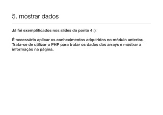 5. mostrar dados
Já foi exempliﬁcados nos slides do ponto 4 :)
É necessário aplicar os conhecimentos adquiridos no módulo anterior.
Trata-se de utilizar o PHP para tratar os dados dos arrays e mostrar a
informação na página.
 