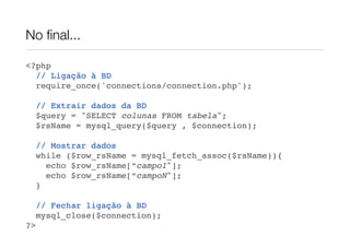 No ﬁnal...
<?php
// Ligação à BD
require_once('connections/connection.php');
// Extrair dados da BD
$query = "SELECT colunas FROM tabela";
$rsName = mysql_query($query , $connection);
// Mostrar dados
while ($row_rsName = mysql_fetch_assoc($rsName)){
echo $row_rsName[“campo1"];
echo $row_rsName[“campoN"];
}
// Fechar ligação à BD
mysql_close($connection);
?>
 