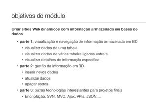 objetivos do módulo
Criar sítios Web dinâmicos com informação armazenada em bases de
dados
• parte 1: visualização e navegação de informação armazenada em BD
• visualizar dados de uma tabela
• visualizar dados de várias tabelas ligadas entre si
• visualizar detalhes de informação especíﬁca
• parte 2: gestão da informação em BD
• inserir novos dados
• atualizar dados
• apagar dados
• parte 3: outras tecnologias interessantes para projetos ﬁnais
• Encriptação, SVN, MVC, Ajax, APIs, JSON,...
 