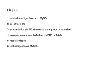 etapas
1. estabelecer ligação com o MySQL
2. escolher a BD
3. extrair dados da BD através de uma query -> recordset
4. preparar dados para trabalhar no PHP -> fetch
5. mostrar dados
6. fechar ligação ao MySQL
 