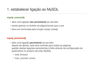 1. estabelecer ligação ao MySQL
mysql_connect()
• abre uma ligação não persistente ao servidor
• existe apenas no âmbito da página/script que a usa
• deve ser terminada pela função mysql_close()
mysql_pconnect()
• abre uma ligação persistente ao servidor
depois de aberta, esta será mantida para todas as páginas
gestão destas ligações persistentes é feita através da conﬁguração de
parâmetros no próprio servidor MySQL
• wait_timeout
• max_connect_errors
 