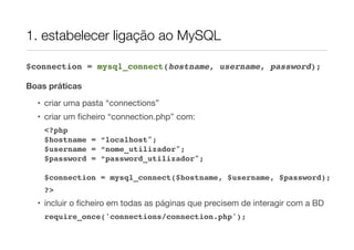 1. estabelecer ligação ao MySQL
$connection = mysql_connect(hostname, username, password);
Boas práticas
• criar uma pasta “connections”
• criar um ﬁcheiro “connection.php” com:
<?php
$hostname = “localhost";
$username = “nome_utilizador";
$password = “password_utilizador";
$connection = mysql_connect($hostname, $username, $password);
?>
• incluir o ﬁcheiro em todas as páginas que precisem de interagir com a BD
require_once('connections/connection.php');
 