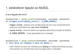 1. estabelecer ligação ao MySQL
E se a ligação der erro?
$connection = mysql_connect(hostname, username, password)
or trigger_error(mysql_error(), E_USER_ERROR);
• trigger_error() - dispara uma conﬁguração de erro cujo comportamento
pode ser controlado com set_error_handler()
• mysql_error() - texto do último erro gerado pela última função do MySQL
• E_USER_ERROR - “User-generated error message”
$connection = mysql_connect(hostname, username, password)
|| die(‘Erro na ligação à base de dados’);
• este método só deve ser utilizado para debug em desenvolvimento porque
não permite um controlo dos erros enviados para o utilizador!
 