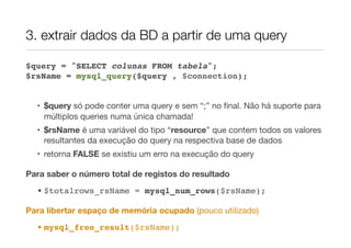 3. extrair dados da BD a partir de uma query
$query = "SELECT colunas FROM tabela";
$rsName = mysql_query($query , $connection);
• $query só pode conter uma query e sem “;” no ﬁnal. Não há suporte para
múltiplos queries numa única chamada!
• $rsName é uma variável do tipo “resource” que contem todos os valores
resultantes da execução do query na respectiva base de dados
• retorna FALSE se existiu um erro na execução do query
Para saber o número total de registos do resultado
• $totalrows_rsName = mysql_num_rows($rsName);
Para libertar espaço de memória ocupado (pouco utilizado)
• mysql_free_result($rsName);
 