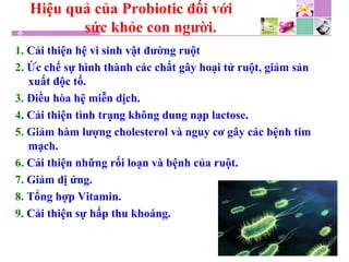 Hiệu quả của Probiotic đối với
sức khỏe con người.
1. Cải thiện hệ vi sinh vật đường ruột
2. Ức chế sự hình thành các chất gây hoại tử ruột, giảm sản
xuất độc tố.
3. Điều hòa hệ miễn dịch.
4. Cải thiện tình trạng không dung nạp lactose.
5. Giảm hàm lượng cholesterol và nguy cơ gây các bệnh tim
mạch.
6. Cải thiện những rối loạn và bệnh của ruột.
7. Giảm dị ứng.
8. Tổng hợp Vitamin.
9. Cải thiện sự hấp thu khoáng.
 