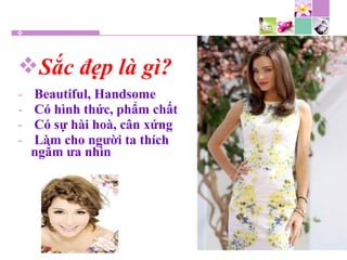 Sắc đẹp là gì?
- Beautiful, Handsome
- Có hình thức, phẩm chất
- Có sự hài hoà, cân xứng
- Làm cho người ta thích
ngắm ưa nhìn
 
