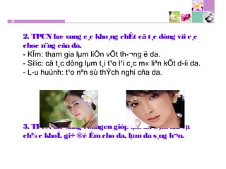 2. TPCN bæ sung c¸c kho¸ng chÊt cã t¸c dông víi c¸c
chøc n¨ng cña da.
- KÏm: tham gia lµm liÒn vÕt th­¬ng ë da.
- Silic: cã t¸c dông lµm t¸i t¹o l¹i c¸c m« liªn kÕt d­íi da.
- L­u huúnh: t¹o nªn sù thÝch nghi cña da.
3. TPCN bæ sung collagen gióp lµn da ®µn håi vµ
ch¾c khoÎ, gi÷ ®é Èmcho da, lµm da s¸ng h¬n.
 