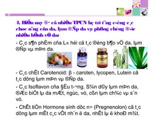4. HiÖn nay ®· cã nhiÒu TPCN hç trî t¨ng c­êng c¸c
chøc n¨ng cña da, lµm ®Ñp da vµ phßng chèng ®­îc
nhiÒu bÖnh vÒ da:
- C¸c s¶n phÈm cña L« héi cã t¸c ®éng b¶o vÖ da, lµm
®Ñp vµ mÞn da.
- C¸c chÊt Carotenoid: β - caroten, lycopen, Lutein cã
t¸c dông lµm mÞn vµ ®Ñp da.
- C¸c Isoflavon cña §Ëu t­¬ng, S¾n d©y lµm mÞn da,
®Æc biÖt lµ da mÆt, ngùc, vó, cßn lµm ch¾c vµ s¨n
vó.
- ChÊt tiÒn Hormone sinh dôc n÷ (Pregnenolon) cã t¸c
dông lµm mÊt c¸c vÕt nh¨n ë da, nhÊt lµ ë khoÐ m¾t.
 