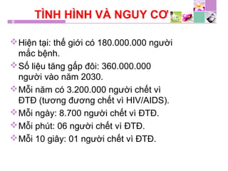 TÌNH HÌNH VÀ NGUY CƠ
Hiện tại: thế giới có 180.000.000 người
mắc bệnh.
Số liệu tăng gấp đôi: 360.000.000
người vào năm 2030.
Mỗi năm có 3.200.000 người chết vì
ĐTĐ (tương đương chết vì HIV/AIDS).
Mỗi ngày: 8.700 người chết vì ĐTĐ.
Mỗi phút: 06 người chết vì ĐTĐ.
Mỗi 10 giây: 01 người chết vì ĐTĐ.
 