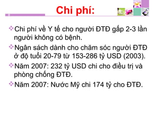 Chi phí:
Chi phí về Y tế cho người ĐTĐ gấp 2-3 lần
người không có bệnh.
Ngân sách dành cho chăm sóc người ĐTĐ
ở độ tuổi 20-79 từ 153-286 tỷ USD (2003).
Năm 2007: 232 tỷ USD chi cho điều trị và
phòng chống ĐTĐ.
Năm 2007: Nước Mỹ chi 174 tỷ cho ĐTĐ.
 