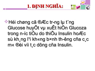 1. ĐỊNH NGHĨA:1. ĐỊNH NGHĨA:
Héi chøng cã ®Æc tr­ng lµ t¨ngHéi chøng cã ®Æc tr­ng lµ t¨ng
Glucose huyÕt vµ xuÊt hiÖn GlucozaGlucose huyÕt vµ xuÊt hiÖn Glucoza
trong n­íc tiÓu do thiÕu Insulin hoÆctrong n­íc tiÓu do thiÕu Insulin hoÆc
sù kh¸ng l¹i kh«ng b×nh th­êng cña c¸csù kh¸ng l¹i kh«ng b×nh th­êng cña c¸c
m« ®èi víi t¸c dông cña Insulin.m« ®èi víi t¸c dông cña Insulin.
 