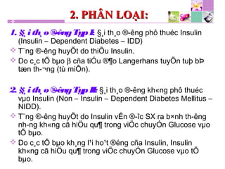 2. PHÂN LOẠI:2. PHÂN LOẠI:
1. §¸ith¸o®­êngTypI: §¸i th¸o ®­êng phô thuéc Insulin
(Insulin – Dependent Diabetes – IDD)
 T¨ng ®­êng huyÕt do thiÕu Insulin.
 Do c¸c tÕ bµo β cña tiÓu ®¶o Langerhans tuyÕn tuþ bÞ
tæn th­¬ng (tù miÔn).
2. §¸ith¸o®­êngTypII: §¸i th¸o ®­êng kh«ng phô thuéc
vµo Insulin (Non – Insulin – Dependent Diabetes Mellitus –
NIDD).
 T¨ng ®­êng huyÕt do Insulin vÉn ®­îc SX ra b×nh th­êng
nh­ng kh«ng cã hiÖu qu¶ trong viÖc chuyÓn Glucose vµo
tÕ bµo.
 Do c¸c tÕ bµo kh¸ng l¹i ho¹t ®éng cña Insulin, Insulin
kh«ng cã hiÖu qu¶ trong viÖc chuyÓn Glucose vµo tÕ
bµo.
 