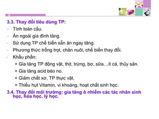 3.3. Thay đổi tiêu dùng TP:
- Tính toàn cầu.
- Ăn ngoài gia đình tăng.
- Sử dụng TP chế biến sẵn ăn ngay tăng.
- Phương thức trồng trọt, chăn nuôi, chế biến thay đổi.
- Khẩu phần:
+ Gia tăng TP động vật, thịt, trứng, bơ, sữa…ít cá, thủy sản.
+ Gia tăng acid béo no.
+ Giảm chất xơ, TP thực vật.
+ Thiếu hụt Vitamin, vi khoáng, hoạt chất sinh học.
3.4. Thay đổi môi trường: gia tăng ô nhiễm các tác nhân sinh
học, hóa học, lý học.
 