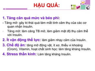 HẬU QUẢ:
1. Tăng cân quá mức và béo phì:
- Tăng mỡ: gây kt thái quá làm mất tính cảm thụ của các cơ
quan nhận Insulin.
- Tăng mỡ: làm căng TB mỡ, làm giảm mật độ thụ cảm thể
với Insulin.
2. Ít vận động thể lực: làm giảm nhạy cảm của Insulin.
3. Chế độ ăn: tăng mỡ động vật, ít xơ, thiếu vi khoáng
(Crom), Vitamin, hoạt chất sinh học: làm tăng kháng Insulin.
4. Stress thần kinh: Làm tăng kháng Insulin.
 