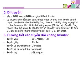 5. Di truyền:
- Mẹ bị ĐTĐ: con bị ĐTĐ cao gấp 3 lần trẻ khác.
- Lý thuyết: Gen tiết kiệm của James Neel: Ở điều kiện TP chỉ đủ để
duy trì Insulin tiết nhanh để đáp ứng nhu cầu tích lũy năng lượng khi
cơ hội ăn vào nhiều chỉ thỉnh thoảng xảy ra (30 đơn vị). Sự đáp ứng
nhanh như thế trong đk dồi dào TP sẽ dẫn đến tăng Insulin (100 đơn
vị), gây béo phì, kháng Insulin và kiệt quệ TB β, gây ĐTĐ.
6. Cường tiết các tuyến đối kháng Insulin:
- Tuyến yên : GH, ACTH, TSH
- Tuyến giáp : T3, T4.
- Tuyến vỏ thượng thận : Corticoid
- Tuyến lõi thượng thận : Adrenalin
- Tuyến tụy : Glucagon.
 