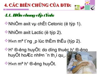 4. CÁC BIẾN CHỨNG CỦA ĐTĐ:4. CÁC BIẾN CHỨNG CỦA ĐTĐ:
4.1. BiÕnchøngcÊptÝnh:
NhiÔm axit vµ chÊt Cetonic (ë týp 1).
NhiÔm axit Lactic (ë týp 2).
H«n mª t¨ng ¸p lùc thÈm thÊu (týp 2).
H¹ ®­êng huyÕt: do dïng thuèc h¹ ®­êng
huyÕt hoÆc nhÞn ¨n th¸i qu¸.
H«n mª h¹ ®­êng huyÕt.
 