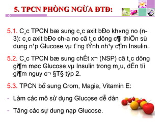 5. TPCN PHÒNG NGỪA ĐTĐ:5. TPCN PHÒNG NGỪA ĐTĐ:
5.1. C¸c TPCN bæ sung c¸c axit bÐo kh«ng no (n-
3): c¸c axit bÐo ch­a no cã t¸c dông c¶i thiÖn sù
dung n¹p Glucose vµ t¨ng tÝnh nh¹y c¶m Insulin.
5.2. C¸c TPCN bæ sung chÊt x¬ (NSP) cã t¸c dông
gi¶m møc Glucose vµ Insulin trong m¸u, dÉn tíi
gi¶m nguy c¬ §T§ týp 2.
5.3. TPCN bổ sung Crom, Magie, Vitamin E:
- Làm các mô sử dụng Glucose dễ dàng.
- Tăng các sự dung nạp Glucose.
 
