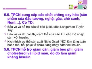 5.5. TPCN cung cấp các chất chống oxy hóa (sản
phẩm của đậu tương, nghệ, gấc, chè xanh,
Noni…). Có TD:
 Bảo vệ và hỗ trợ các tế bào β tiểu đảo Langerhan Tuyến
Tụy.
 Bảo vệ và KT các thụ cảm thể của các TB, các mô nhạy
cảm với Insulin.
 Kích thích cơ thể sản xuất Nitric Oxyd (NO) làm tăng tuần
hoàn mô, hồi phục tổ chức, tăng nhạy cảm với Insulin.
5.6. TPCN hỗ trợ giảm cân, giảm béo phì, giảm
cholesterol và lipid máu, do đó làm giảm
kháng Insulin.
 