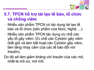 5.7. TPCN hỗ trợ tái tạo tế bào, tổ chức
và chống viêm
- Nhiều sản phẩm TPCN có tác dụng tái tạo tế
bào và tổ chức (sản phẩm của Noni, Nghệ …).
- Nhiều sản phẩm TPCN tác dụng ức chế các
yếu tố gây viêm: Ức chế các Cytokin gây viêm
(bắt giữ và làm bất hoạt các Cytokin gây viêm,
làm tăng nhạy cảm của các tế bào đối với
Insulin).
Do đó sẽ làm giảm kháng với Insulin của các mô,
nhất là mô cơ, mô mỡ.
 