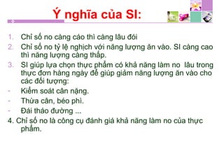 Ý nghĩa của SI:
1. Chỉ số no càng cáo thì càng lâu đói
2. Chỉ số no tỷ lệ nghịch với năng lượng ăn vào. SI càng cao
thì năng lượng càng thấp.
3. SI giúp lựa chọn thực phẩm có khả năng làm no lâu trong
thực đơn hàng ngày để giúp giảm năng lượng ăn vào cho
các đối tượng:
- Kiểm soát cân nặng.
- Thừa cân, béo phì.
- Đái tháo đường ...
4. Chỉ số no là công cụ đánh giá khả năng làm no của thực
phẩm.
 