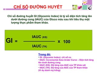 CHỈ SỐ ĐƯỜNG HUYẾT
Chỉ số đường huyết GI (Glycemic Index) là tỷ số diện tích tăng lên
dưới đường cong (IAUC) của Gluco máu sau khi tiêu thụ một
lượng thực phẩm tham khảo.
GI =
IAUC (KS)
IAUC (TK)
x 100
Trong đó:
• GI: (Glycemic Index): chỉ số no
• IAUC: Incremental Area Under Curve – Diện tích tăng
lên dưới đường cong
• IAUC (KS): Độ tăng của AUC của TP khảo sát
• IAUC (TK): Độ tăng của AUC của TP tham khảo
(Ví dụ bánh mý trắng)
 