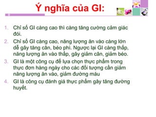 Ý nghĩa của GI:
1. Chỉ số GI càng cao thì càng tăng cường cảm giác
đói.
2. Chỉ số GI càng cao, năng lượng ăn vào càng lớn
dễ gây tăng cân, béo phì. Ngược lại GI càng thấp,
năng lượng ăn vào thấp, gây giảm cân, giảm béo.
3. GI là một công cụ để lựa chọn thực phẩm trong
thực đơn hàng ngày cho các đối tượng cần giảm
năng lượng ăn vào, giảm đường máu
4. GI là công cụ đánh giá thực phẩm gây tăng đường
huyết.
 