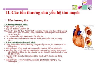 1. Tổn thương tim
1.1. Không do mạch vành:
+ Ngộ độc K+
, Ca++
, Na+
.
+ Suy tim do thiếu Vitamin B1
Vitamin B1 giúp TB đưa Acetyl CoA vào vòng Krebs, khai thác năng lượng
từ Glucid, Lipid, axit amin. Thiếu Vitamin B1 biểu hiện rối loạn sớm ở
cơ tim: suy tim.
+ Do cơ chế miễn dịch: bệnh sinh của thấp tim.
+ Do nhiễm độc, nhiễm khuẩn: độc tố, thuốc, hóa chất, cúm, thương
hàn…
1.2. Tổn thương tim do mạch vành:
+ Động mạch vành (F&T) tạo vòng cung ôm lấy trái tim, có nhiệm vụ nuôi
dưỡng tim.
+ Khi nghỉ ngơi: động mạch vành cung cấp cho tim: 225ml máu/phút.
+ Khi gắng sức: công suất tim tăng 6-8lần bình thường nhưng động mạch
vành chỉ tăng được 3-4 lần, dẫn tới cơ tim thiếu 02, dinh dưỡng → kéo
dài dễ suy tim.
+ Nguyên nhân chủ yếu: tắc nghẽn động mạch vành do vữa xơ động
mạch.
+ Mảng VSĐM → cục máu đông, càng dễ gây tắc (do ngưng tụ TC,
Fibrinogen…).
II. Các tổn thương chủ yếu hệ tim mạch
 