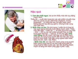 Hậu quả
1. Cơn đau thắt ngực: do cơ tim thiếu máu bởi suy động
mạch vành:
Thiếu 02 → xuất hiện trong tim các sản phẩm chuyển hóa
yếm khí (acid) và các chất khác (histamin, kinins,
proteolylic…) ở nồng độ cao mà tuần hoàn vành
không loại trừ kịp (do suy giảm). Chúng kt tận cùng
cảm giác đau.
2. Nhồi máu cơ tim: Do tình trạng 1 phần tim bị hoại tử
hậu quả ngừng trệ tuần hoàn động mạch vành: Thiếu
máu đột ngột → thiếu 02 → rối loạn quá trình oxy hóa
– khử → tích tụ các sản phẩm chuyển hóa và chất
trung gian hóa học → hoại tử. Ở tim hay gặp nhồi
máu trắng (do tắc mạch, kết hợp với co thắt mạch
vùng tắc và vùng xung quanh dẫn tới màu sắc vùng
hoại tử nhợt nhạt). Hay gặp vùng nghèo tuần hoàn
bàng hệ (tim, lách, não, thận).
- Nhồi máu đỏ: do máu tĩnh mạch vùng xung quanh
thấm sang vùng hoại tử do hóa chất trung gian từ
vùng hoại tử thấm ra lân cận, làm tổn thương thành
mạch và tăng tính thấm (Hay gặp ở phổi, ruột).
 