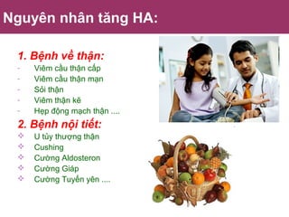 Nguyên nhân tăng HA:
1. Bệnh về thận:
- Viêm cầu thận cấp
- Viêm cầu thận mạn
- Sỏi thận
- Viêm thận kẽ
- Hẹp động mạch thận ....
2. Bệnh nội tiết:
 U tủy thượng thận
 Cushing
 Cường Aldosteron
 Cường Giáp
 Cường Tuyến yên ....
 
