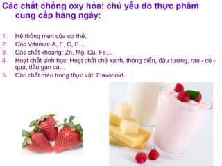 Các chất chống oxy hóa: chủ yếu do thực phẩm
cung cấp hàng ngày:
1. Hệ thống men của cơ thể.
2. Các Vitamin: A, E, C, B…
3. Các chất khoáng: Zn, Mg, Cu, Fe…
4. Hoạt chất sinh học: Hoạt chất chè xanh, thông biển, đậu tương, rau - củ -
quả, dầu gan cá…
5. Các chất màu trong thực vật: Flavonoid…
 