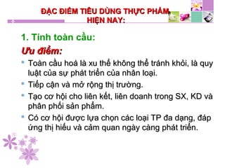 ĐẶC ĐIỂM TIÊU DÙNG THỰC PHẨMĐẶC ĐIỂM TIÊU DÙNG THỰC PHẨM
HIỆN NAY:HIỆN NAY:
1. Tính toàn cầu:
Ưu điểm:Ưu điểm:
 Toàn cầu hoá là xu thế không thể tránh khỏi, là quyToàn cầu hoá là xu thế không thể tránh khỏi, là quy
luật của sự phát triển của nhân loại.luật của sự phát triển của nhân loại.
 Tiếp cận và mở rộng thị trường.Tiếp cận và mở rộng thị trường.
 Tạo cơ hội cho liên kết, liên doanh trong SX, KD vàTạo cơ hội cho liên kết, liên doanh trong SX, KD và
phân phối sản phẩm.phân phối sản phẩm.
 Có cơ hội được lựa chọn các loại TP đa dạng, đápCó cơ hội được lựa chọn các loại TP đa dạng, đáp
ứng thị hiếu và cảm quan ngày càng phát triển.ứng thị hiếu và cảm quan ngày càng phát triển.
 