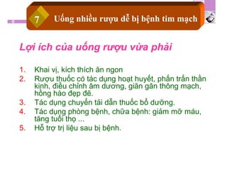 Lợi ích của uống rượu vừa phải
1. Khai vị, kích thích ăn ngon
2. Rượu thuốc có tác dụng hoạt huyết, phấn trấn thần
kinh, điều chỉnh âm dương, giãn gân thông mạch,
hồng hào đẹp đẽ.
3. Tác dụng chuyển tải dẫn thuốc bổ dưỡng.
4. Tác dụng phòng bệnh, chữa bệnh: giảm mỡ máu,
tăng tuổi thọ ...
5. Hỗ trợ trị liệu sau bị bệnh.
Uống nhiều rượu dễ bị bệnh tim mạch7
 