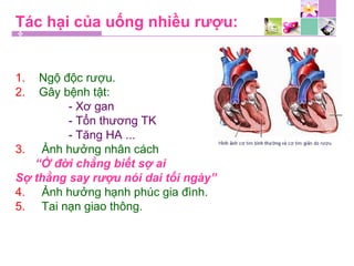 Tác hại của uống nhiều rượu:
1. Ngộ độc rượu.
2. Gây bệnh tật:
- Xơ gan
- Tổn thương TK
- Tăng HA ...
3. Ảnh hưởng nhân cách
“Ở đời chẳng biết sợ ai
Sợ thằng say rượu nói dai tối ngày”
4. Ảnh hưởng hạnh phúc gia đình.
5. Tai nạn giao thông.
 