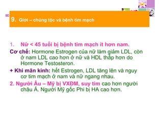 9. Giới – chủng tộc và bệnh tim mạch
1. Nữ < 45 tuổi bị bệnh tim mạch ít hơn nam.
Cơ chế: Hormone Estrogen của nữ làm giảm LDL, còn
ở nam LDL cao hơn ở nữ và HDL thấp hơn do
Hormone Testosteron.
+ Khi mãn kinh: hết Estrogen, LDL tăng lên và nguy
cơ tim mạch ở nam và nữ ngang nhau.
2. Người Âu – Mỹ bị VXĐM, suy tim cao hơn người
châu Á. Người Mỹ gốc Phi bị HA cao hơn.
 