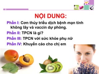 NỘI DUNG:
Phần I: Cơn thủy triều dịch bệnh mạn tính
không lây và vaccin dự phòng.
Phần II: TPCN là gì?
Phần III: TPCN với sức khỏe phụ nữ
Phần IV: Khuyến cáo cho chị em
 