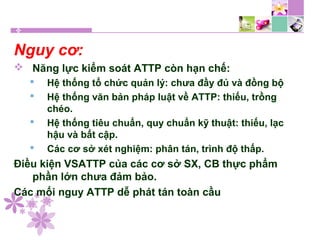 Nguy cơ:
 Năng lực kiểm soát ATTP còn hạn chế:
 Hệ thống tổ chức quản lý: chưa đầy đủ và đồng bộ
 Hệ thống văn bản pháp luật về ATTP: thiếu, trồng
chéo.
 Hệ thống tiêu chuẩn, quy chuẩn kỹ thuật: thiếu, lạc
hậu và bất cập.
 Các cơ sở xét nghiệm: phân tán, trình độ thấp.
Điều kiện VSATTP của các cơ sở SX, CB thực phẩm
phần lớn chưa đảm bảo.
Các mối nguy ATTP dễ phát tán toàn cầu
 