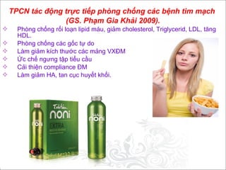 TPCN tác động trực tiếp phòng chống các bệnh tim mạch
(GS. Phạm Gia Khải 2009).
 Phòng chống rối loạn lipid máu, giảm cholesterol, Triglycerid, LDL, tăng
HDL.
 Phòng chống các gốc tự do
 Làm giảm kích thước các mảng VXĐM
 Ức chế ngưng tập tiểu cầu
 Cải thiện compliance ĐM
 Làm giảm HA, tan cục huyết khối.
 