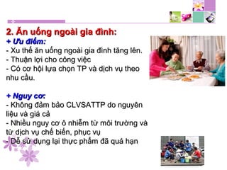 2. Ăn uống ngoài gia đình:2. Ăn uống ngoài gia đình:
+ Ưu điểm:+ Ưu điểm:
- Xu thế ăn uống ngoài gia đình tăng lên.- Xu thế ăn uống ngoài gia đình tăng lên.
- Thuận lợi cho công việc- Thuận lợi cho công việc
- Có cơ hội lựa chọn TP và dịch vụ theo- Có cơ hội lựa chọn TP và dịch vụ theo
nhu cầu.nhu cầu.
+ Nguy cơ:+ Nguy cơ:
- Không đảm bảo CLVSATTP do nguyên- Không đảm bảo CLVSATTP do nguyên
liệu và giá cảliệu và giá cả
- Nhiều nguy cơ ô nhiễm từ môi trường và- Nhiều nguy cơ ô nhiễm từ môi trường và
từ dịch vụ chế biến, phục vụtừ dịch vụ chế biến, phục vụ
- Dễ sử dụng lại thực phẩm đã quá hạn- Dễ sử dụng lại thực phẩm đã quá hạn
 