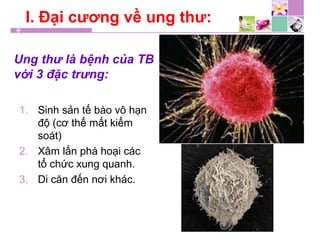 Ung thư là bệnh của TB
với 3 đặc trưng:
1. Sinh sản tế bào vô hạn
độ (cơ thể mất kiểm
soát)
2. Xâm lấn phá hoại các
tổ chức xung quanh.
3. Di căn đến nơi khác.
I. Đại cương về ung thư:
 