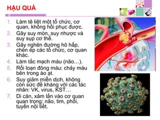 HẬU QUẢ
1. Làm tê liệt một tổ chức, cơ
quan, không hồi phục được.
2. Gây suy mòn, suy nhược và
suy sụp cơ thể.
3. Gây nghẽn đường hô hấp,
chèn ép các tổ chức, cơ quan
khác.
4. Làm tắc mạch máu (não…).
5. Rối loạn đông máu: chảy máu
bên trong ào ạt.
6. Suy giảm miễn dịch, không
còn sức đề kháng với các tác
nhân: VK, virus, KST…
7. Di căn, xâm lấn vào cơ quan
quan trọng: não, tim, phổi,
tuyến nội tiết.
 