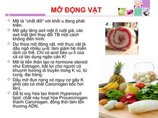 MỠ ĐỘNG VẬT
 Mỡ là “chất đốt” với khối u đang phát
triển.
 Mỡ gây tăng axit mật ở ruột già, các
axit mật làm thay đổi TB một cách
không điển hình.
 Dư thừa mỡ động vật, mỡ thực vật là
dầu ngô nhiều ω-6: làm giảm hệ miễn
dịch cơ thể. Chỉ có acid béo ω-3 của
cá có tác dụng ngăn cản K!
 Mỡ là tiền thân tạo ra hormone steroid
như Estrogen, bất lợi cho người có
khuynh hướng di truyền trong K vú, tử
cung, đại tràng.
 Dầu mỡ đun nóng có nguy cơ gây K
phổi (do có chất Carcinogen bốc hơi
lên).
 Dễ bị oxy hóa tạo thành Hyperoxyd
lipid: chất này hoạt hóa Procarcinogen
thành Carcinogen, đồng thời làm tổn
thương ADN.
 