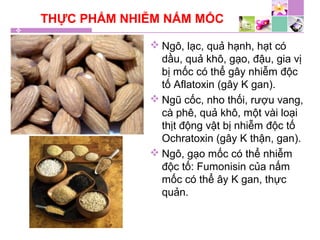 THỰC PHẨM NHIỄM NẤM MỐC
 Ngô, lạc, quả hạnh, hạt có
dầu, quả khô, gạo, đậu, gia vị
bị mốc có thể gây nhiễm độc
tố Aflatoxin (gây K gan).
 Ngũ cốc, nho thối, rượu vang,
cà phê, quả khô, một vài loại
thịt động vật bị nhiễm độc tố
Ochratoxin (gây K thận, gan).
 Ngô, gạo mốc có thể nhiễm
độc tố: Fumonisin của nấm
mốc có thể ây K gan, thực
quản.
 