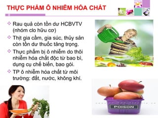 THỰC PHẨM Ô NHIỄM HÓA CHẤT
 Rau quả còn tồn dư HCBVTV
(nhóm clo hữu cơ)
 Thịt gia cầm, gia súc, thủy sản
còn tồn dư thuốc tăng trọng.
 Thực phẩm bị ô nhiễm do thôi
nhiễm hóa chất độc từ bao bì,
dụng cụ chế biến, bao gói.
 TP ô nhiễm hóa chất từ môi
trường: đất, nước, không khí.
 
